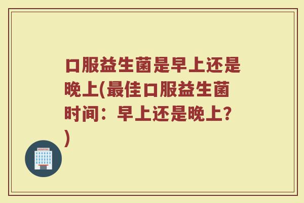 口服益生菌是早上还是晚上(最佳口服益生菌时间：早上还是晚上？)