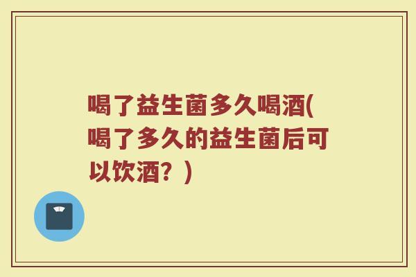 喝了益生菌多久喝酒(喝了多久的益生菌后可以饮酒？)