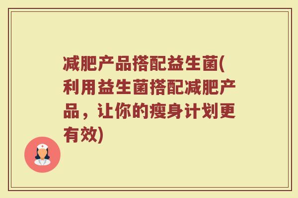 减肥产品搭配益生菌(利用益生菌搭配减肥产品，让你的瘦身计划更有效)