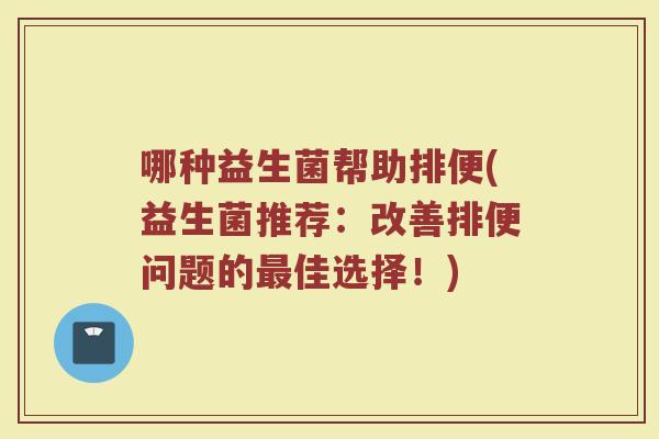 哪种益生菌帮助排便(益生菌推荐:改善排便问题的佳选择!) 哪种益生菌帮助排便(益生菌推荐:改善排便问题的佳选择!)