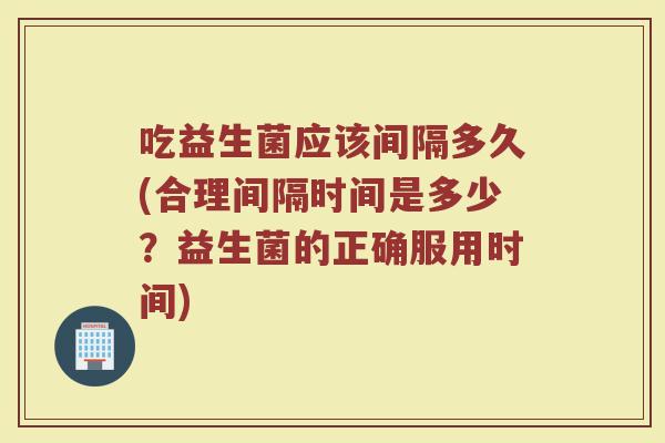 吃益生菌应该间隔多久(合理间隔时间是多少？益生菌的正确服用时间)