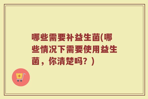 哪些需要补益生菌(哪些情况下需要使用益生菌，你清楚吗？)