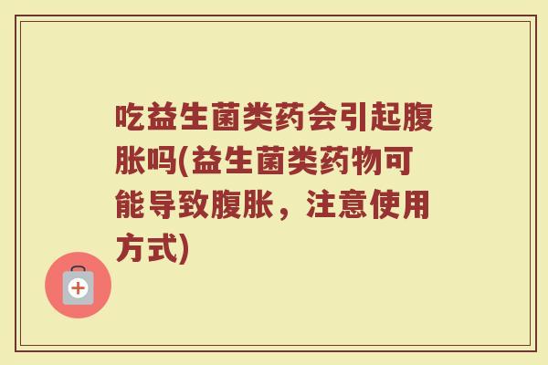 吃益生菌类药会引起腹胀吗(益生菌类药物可能导致腹胀，注意使用方式)