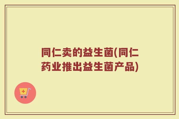 同仁卖的益生菌(同仁药业推出益生菌产品)