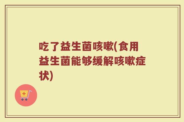 吃了益生菌咳嗽(食用益生菌能够缓解咳嗽症状)