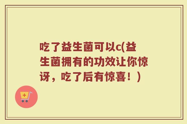 吃了益生菌可以c(益生菌拥有的功效让你惊讶，吃了后有惊喜！)