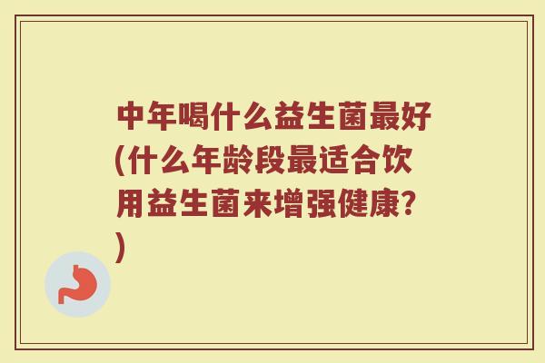 中年喝什么益生菌最好(什么年龄段最适合饮用益生菌来增强健康？)