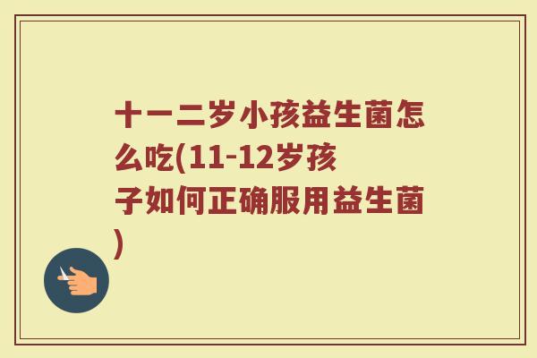 十一二岁小孩益生菌怎么吃(11-12岁孩子如何正确服用益生菌)