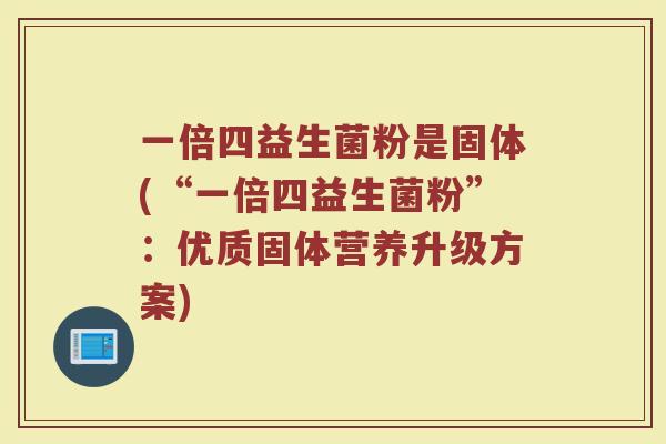 一倍四益生菌粉是固体(“一倍四益生菌粉”:优质固体营养升级方案) 一倍四益生菌粉是固体(“一倍四益生菌粉”:优质固体营养升级方案)