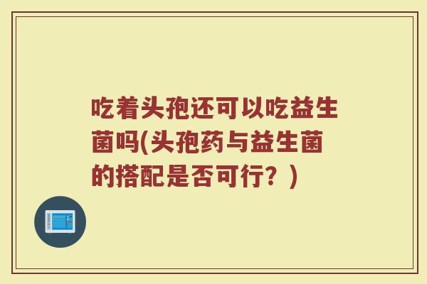 吃着头孢还可以吃益生菌吗(头孢药与益生菌的搭配是否可行？)