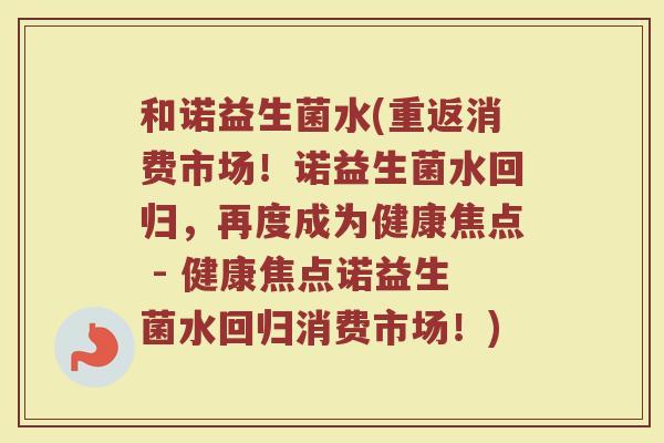 和诺益生菌水(重返消费市场！诺益生菌水回归，再度成为健康焦点 - 健康焦点诺益生菌水回归消费市场！)