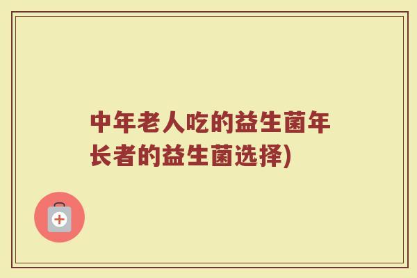 中年老人吃的益生菌年长者的益生菌选择)