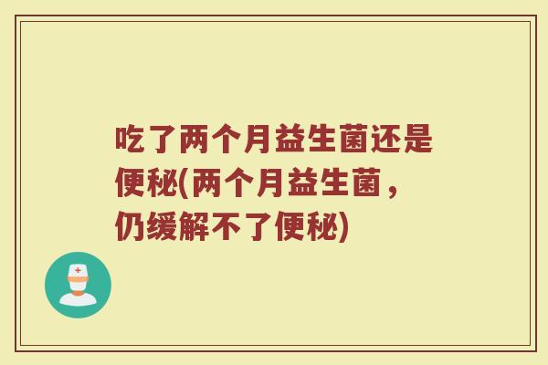 吃了两个月益生菌还是便秘(两个月益生菌，仍缓解不了便秘)