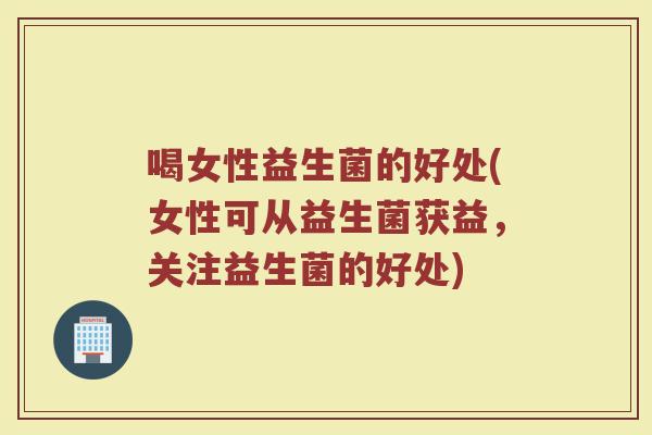 喝女性益生菌的好处(女性可从益生菌获益，关注益生菌的好处)