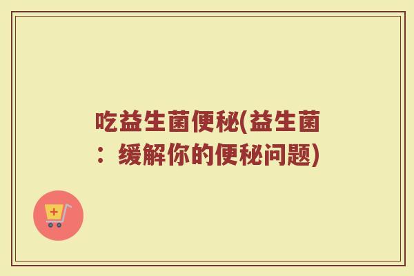 吃益生菌便秘(益生菌：缓解你的便秘问题)