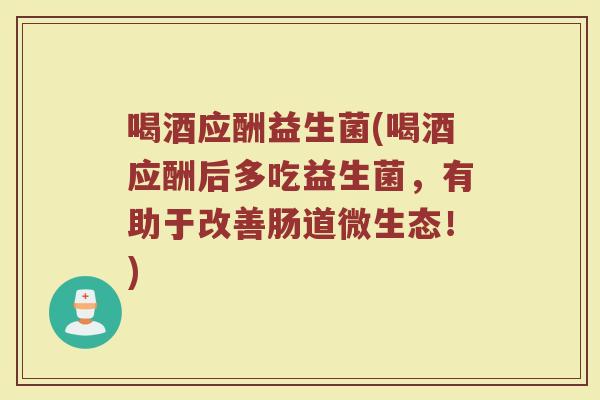 喝酒应酬益生菌(喝酒应酬后多吃益生菌，有助于改善肠道微生态！)