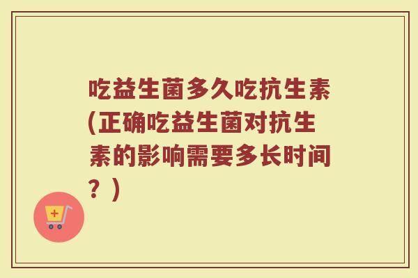 吃益生菌多久吃抗生素(正确吃益生菌对抗生素的影响需要多长时间？)
