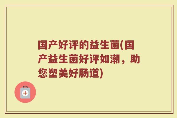 国产好评的益生菌(国产益生菌好评如潮，助您塑美好肠道)