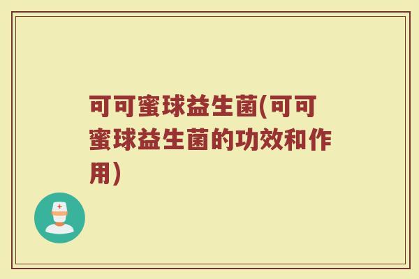 可可蜜球益生菌(可可蜜球益生菌的功效和作用)