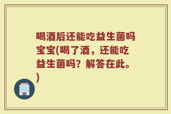喝酒后还能吃益生菌吗宝宝(喝了酒，还能吃益生菌吗？解答在此。)
