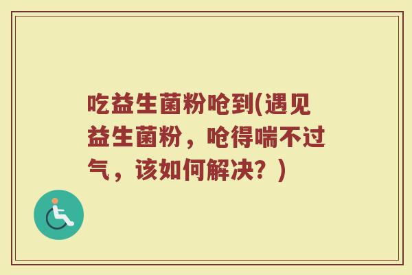吃益生菌粉呛到(遇见益生菌粉，呛得喘不过气，该如何解决？)