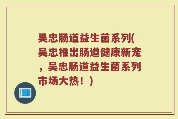 吴忠肠道益生菌系列(吴忠推出肠道健康新宠，吴忠肠道益生菌系列市场大热！)