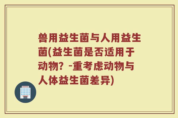 兽用益生菌与人用益生菌(益生菌是否适用于动物?-重考虑动物与人体益生菌差异) 兽用益生菌与人用益生菌(益生菌是否适用于动物?-重考虑动物与人体益生菌差异)