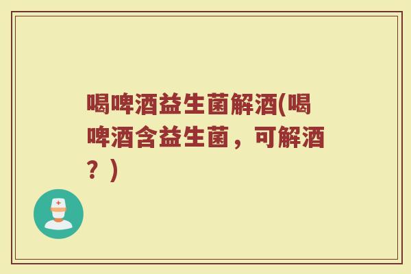 喝啤酒益生菌解酒(喝啤酒含益生菌，可解酒？)