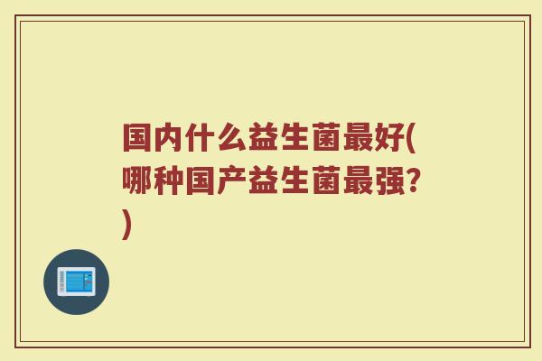国内什么益生菌最好(哪种国产益生菌最强？)