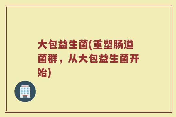 大包益生菌(重塑肠道菌群,从大包益生菌开始) 大包益生菌(重塑肠道菌群,从大包益生菌开始)
