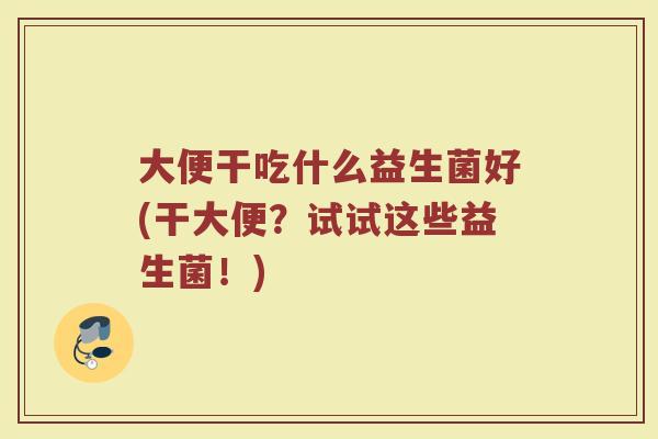大便干吃什么益生菌好(干大便？试试这些益生菌！)