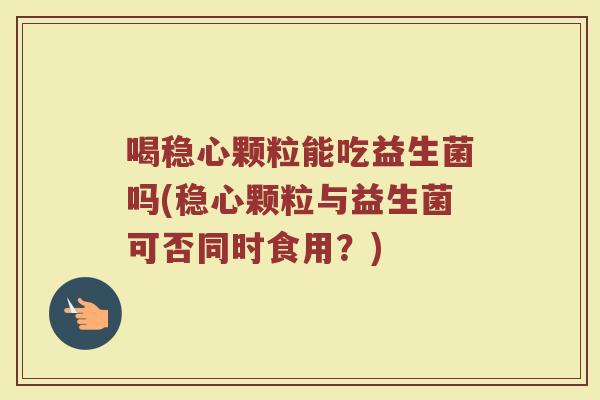 喝稳心颗粒能吃益生菌吗(稳心颗粒与益生菌可否同时食用？)