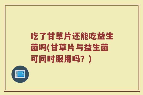 吃了甘草片还能吃益生菌吗(甘草片与益生菌可同时服用吗？)