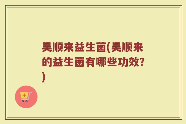 吴顺来益生菌(吴顺来的益生菌有哪些功效？)