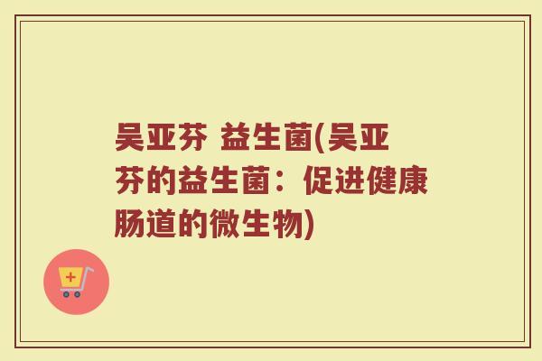 吴亚芬 益生菌(吴亚芬的益生菌:促进健康肠道的微生物) 吴亚芬 益生菌(吴亚芬的益生菌:促进健康肠道的微生物)