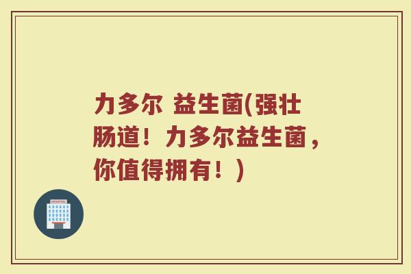 力多尔 益生菌(强壮肠道！力多尔益生菌，你值得拥有！)