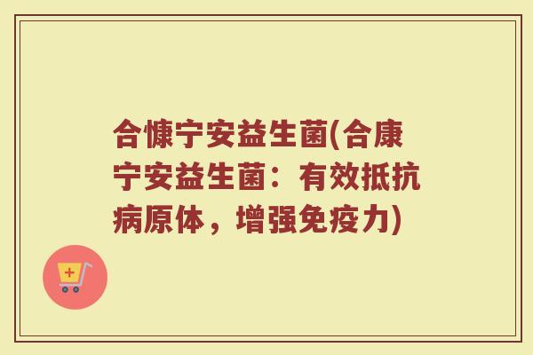 合慷宁安益生菌(合康宁安益生菌:有效抵抗原体,增强力) 合慷宁安益生菌(合康宁安益生菌:有效抵抗原体,增强力)