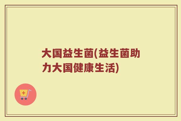大国益生菌(益生菌助力大国健康生活) 大国益生菌(益生菌助力大国健康生活)