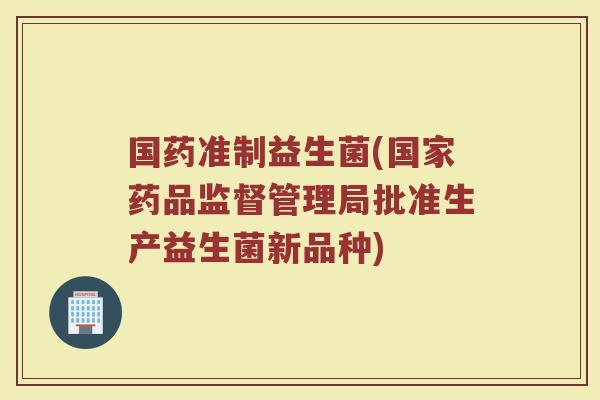 国药准制益生菌(国家药品监督管理局批准生产益生菌新品种) 国药准制益生菌(国家药品监督管理局批准生产益生菌新品种)