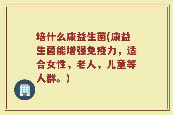 培什么康益生菌(康益生菌能增强免疫力，适合女性，老人，儿童等人群。)