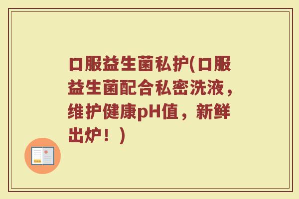 口服益生菌私护(口服益生菌配合私密洗液，维护健康pH值，新鲜出炉！)