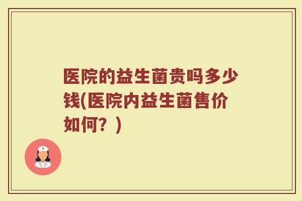 医院的益生菌贵吗多少钱(医院内益生菌售价如何？)