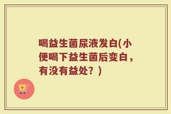 喝益生菌尿液发白(小便喝下益生菌后变白，有没有益处？)