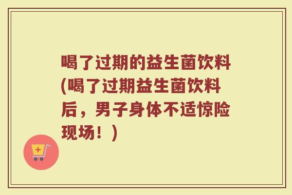 喝了过期的益生菌饮料(喝了过期益生菌饮料后，男子身体不适惊险现场！)