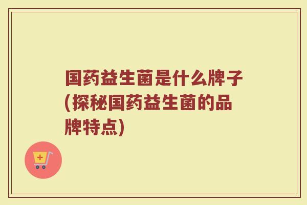 国药益生菌是什么牌子(探秘国药益生菌的品牌特点)