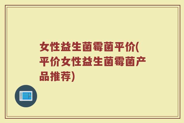 女性益生菌霉菌平价(平价女性益生菌霉菌产品推荐)