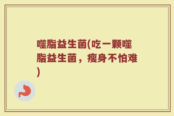 噬脂益生菌(吃一颗噬脂益生菌，瘦身不怕难)