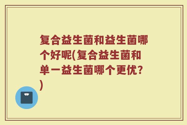 复合益生菌和益生菌哪个好呢(复合益生菌和单一益生菌哪个更优？)