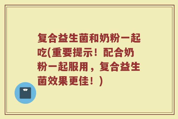 复合益生菌和奶粉一起吃(重要提示！配合奶粉一起服用，复合益生菌效果更佳！)