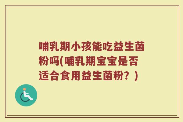 哺乳期小孩能吃益生菌粉吗(哺乳期宝宝是否适合食用益生菌粉？)